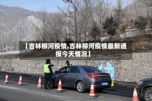 【吉林柳河疫情,吉林柳河疫情最新通报今天情况】