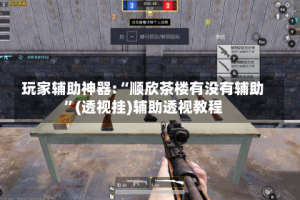 玩家辅助神器:“顺欣茶楼有没有辅助”(透视挂)辅助透视教程
