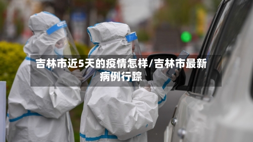 吉林市近5天的疫情怎样/吉林市最新病例行踪-第2张图片