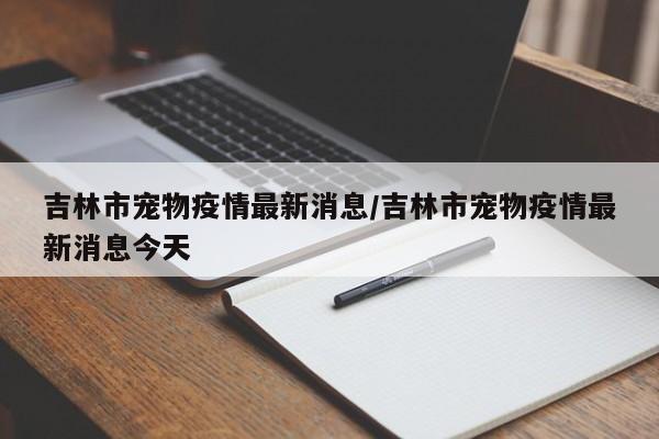 吉林市宠物疫情最新消息/吉林市宠物疫情最新消息今天