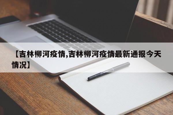 【吉林柳河疫情,吉林柳河疫情最新通报今天情况】