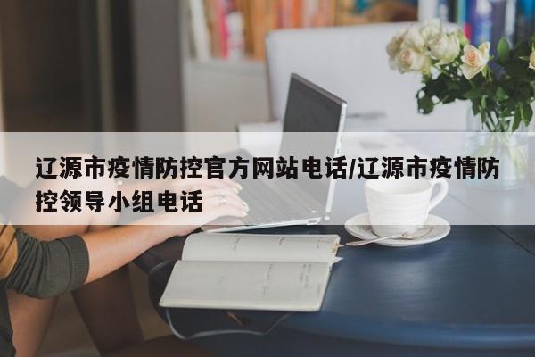 辽源市疫情防控官方网站电话/辽源市疫情防控领导小组电话